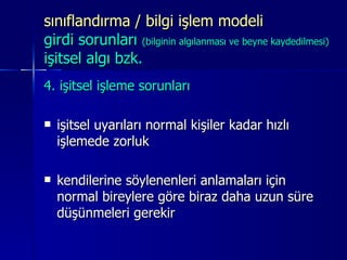 sınıflandırma / bilgi işlem modeli  girdi sorunları  (bilginin algılanması ve beyne kaydedilmesi) işitsel algı bzk. 4. işitsel işleme sorunları  işitsel uyarıları normal kişiler kadar hızlı işlemede zorluk kendilerine söylenenleri anlamaları için normal bireylere göre biraz daha uzun süre düşünmeleri gerekir 