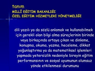 tanım MİLLÎ EĞİTİM BAKANLIĞI ÖZEL EĞİTİM HİZMETLERİ YÖNETMELİĞİ   dili yazılı ya da sözlü anlamak ve kullanabilmek için gerekli olan bilgi alma süreçlerinin birinde veya birkaçında ortaya çıkan ve dinleme, konuşma, okuma, yazma, heceleme, dikkat yoğunlaştırma ya da matematiksel işlemleri yapmada yetersizlik nedeniyle bireyin eğitim performansının ve sosyal uyumunun olumsuz yönde etkilenmesi durumunu 