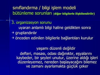 sınıflandırma / bilgi işlem modeli  bütünleme sorunları  ( diğer bilgilerle ilişkilendirilir) 3. organizasyon sorunu  uyaran anlamlı bilgi haline geldikten sonra  gruplandırılır önceden edinilen bilgilerle bağlantıları kurulur yaşamı düzenli değildir defteri, masası, odası dağınıktır, eşyalarını kaybeder, bir şeyleri unutur, üzerine aldığı işleri düzenleyemez, nereden başlayacağını bilemez ve zamanı ayarlamakta güçlük çeker 