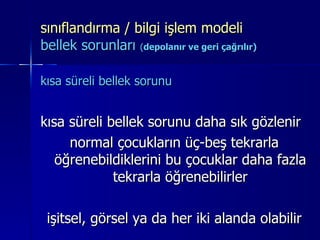 sınıflandırma / bilgi işlem modeli  bellek sorunları  ( depolanır ve geri çağrılır) kısa süreli bellek sorunu   kısa süreli bellek sorunu daha sık gözlenir normal çocukların üç-beş tekrarla öğrenebildiklerini bu çocuklar daha fazla tekrarla öğrenebilirler işitsel, görsel ya da her iki alanda olabilir 