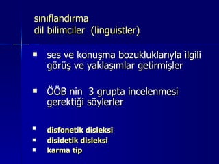 sınıflandırma  dil bilimciler  (linguistler) ses ve konuşma bozukluklarıyla ilgili görüş ve yaklaşımlar getirmişler ÖÖB nin  3 grupta incelenmesi gerektiği söylerler disfonetik disleksi   disidetik disleksi karma tip 