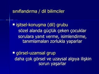 sınıflandırma / dil bilimciler işitsel-konuşma (dil) grubu sözel alanda güçlük çeken çocuklar sorulara yanıt verme, isimlendirme, tanımlamaları zorlukla yaparlar görsel-uzamsal grup daha çok görsel ve uzaysal algıya ilişkin sorun yaşarlar 
