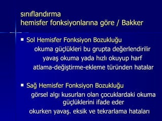 sınıflandırma  hemisfer fonksiyonlarına göre / Bakker Sol Hemisfer Fonksiyon Bozukluğu   okuma güçlükleri bu grupta değerlendirilir  yavaş okuma yada hızlı okuyup harf  atlama-değiştirme-ekleme türünden hatalar Sağ Hemisfer Fonksiyon Bozukluğu görsel algı kusurları olan çocuklardaki okuma güçlüklerini ifade eder okurken yavaş. eksik ve tekrarlama hataları  