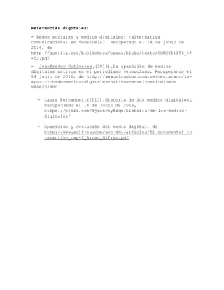 Referencias digitales:
- Redes sociales y medios digitales: ¿alternativa
comunicacional en Venezuela?, Recuperado el 14 de junio de
2016, de
http://gumilla.org/biblioteca/bases/biblo/texto/COM2011156_47
-52.pdf
- Jeanfreddy Gutiérrez.(2015).La aparición de medios
digitales nativos en el periodismo venezolano. Recuperando el
14 junio de 2016, de http://www.elcambur.com.ve/destacado/la-
aparicion-de-medios-digitales-nativos-en-el-periodismo-
venezolano
- Laura Fernandez.(2013).Historia de los medios digitales.
Recuperando el 14 de Junio de 2016,
https://prezi.com/fjzonvxyfzqm/historia-de-los-medios-
digitales/
- Aparición y evolución del medio digital, de
http://www.agifreu.com/web_dmi/articles/El_documental_in
teractivo_cap-2_Arnau_Gifreu.pdf
 