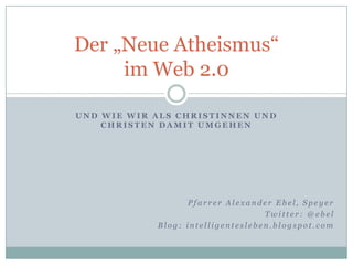Und wie wir als Christinnen und Christen damit umgehen Der „Neue Atheismus“ im Web 2.0 Pfarrer Alexander Ebel, Speyer Twitter: @ebel Blog: intelligentesleben.blogspot.com 