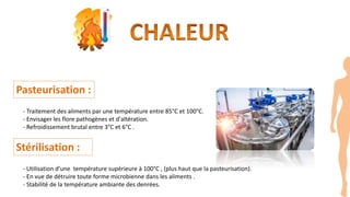 Pasteurisation :
- Traitement des aliments par une température entre 85°C et 100°C.
- Envisager les flore pathogènes et d'altération.
- Refroidissement brutal entre 3°C et 6°C .
Stérilisation :
- Utilisation d’une température supérieure à 100°C , (plus haut que la pasteurisation).
- En vue de détruire toute forme microbienne dans les aliments .
- Stabilité de la température ambiante des denrées.
 