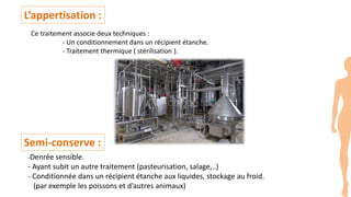 L’appertisation :
Ce traitement associe deux techniques :
- Un conditionnement dans un récipient étanche.
- Traitement thermique ( stérilisation ).
Semi-conserve :
-Denrée sensible.
- Ayant subit un autre traitement (pasteurisation, salage,..)
- Conditionnée dans un récipient étanche aux liquides, stockage au froid.
(par exemple les poissons et d’autres animaux)
 