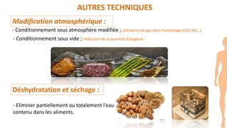 AUTRES TECHNIQUES
Modification atmosphérique :
- Conditionnement sous atmosphère modifiée ; utilisation de gaz dans l’emballage (CO2,N2,..)
- Conditionnement sous vide ; réduction de la quantité d’oxygène.-
Déshydratation et séchage :
- Eliminer partiellement ou totalement l’eau
contenu dans les aliments.
 