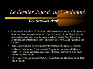 Le dernier Jour d ’un Condamné
Une structure close
•

•
•

•

Condamné à mort de la fin fait écho à celui du début=> aucune évolution de la
situation, pas de progression narrative/ on revient au point de départ. Et cette
construction en boucle, close ( comme la cellule) traduit l’état d’esprit du
condamné, son enfermement dans l’obsession qu’il éprouve de l’échafaud qui
l’attend.
Dans la construction, on note également l’organisation interne du chapitre.
L’adverbe “ maintenant ” tout-puissant s’oppose en l’écrasant à l’adverbe
“ autrefois ” qui est comme relégué avec le temps de l’imparfait, à un passé
lointain, à jamais révolu.
Le présent règne en maître, implacable, n’ayant d’autre alternative qu’un futur
fatal ( = mort)

 