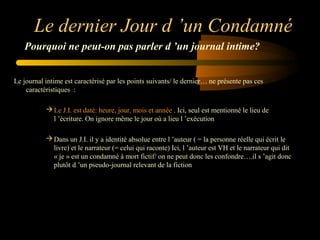 Le dernier Jour d ’un Condamné
Pourquoi ne peut-on pas parler d ’un journal intime?
Le journal intime est caractérisé par les points suivants/ le dernier… ne présente pas ces
caractéristiques :
 Le J.I. est daté: heure, jour, mois et année . Ici, seul est mentionné le lieu de
l ’écriture. On ignore même le jour où a lieu l ’exécution
 Dans un J.I. il y a identité absolue entre l ’auteur ( = la personne réelle qui écrit le
livre) et le narrateur (= celui qui raconte) Ici, l ’auteur est VH et le narrateur qui dit
« je » est un condamné à mort fictif/ on ne peut donc les confondre….il s ’agit donc
plutôt d ’un pseudo-journal relevant de la fiction

 