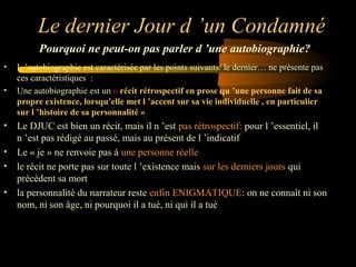 Le dernier Jour d ’un Condamné
Pourquoi ne peut-on pas parler d ’une autobiographie?
•
•

L ’autobiographie est caractérisée par les points suivants/ le dernier… ne présente pas
ces caractéristiques :
Une autobiographie est un « récit rétrospectif en prose qu ’une personne fait de sa
propre existence, lorsqu’elle met l ’accent sur sa vie individuelle , en particulier
sur l ’histoire de sa personnalité »

• Le DJUC est bien un récit, mais il n ’est pas rétrospectif: pour l ’essentiel, il
n ’est pas rédigé au passé, mais au présent de l ’indicatif
• Le « je » ne renvoie pas à une personne réelle
• le récit ne porte pas sur toute l ’existence mais sur les derniers jours qui
précèdent sa mort
• la personnalité du narrateur reste enfin ENIGMATIQUE: on ne connaît ni son
nom, ni son âge, ni pourquoi il a tué, ni qui il a tué

 