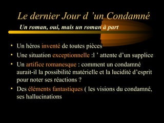Le dernier Jour d ’un Condamné
Un roman, oui, mais un roman à part
• Un héros inventé de toutes pièces
• Une situation exceptionnelle :l ’ attente d’un supplice
• Un artifice romanesque : comment un condamné
aurait-il la possibilité matérielle et la lucidité d’esprit
pour noter ses réactions ?
• Des éléments fantastiques ( les visions du condamné,
ses hallucinations

 