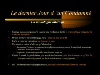 Le dernier Jour d ’un Condamné
Un monologue intérieur
•
•
•
•

Etrange monologue puisqu’il s’agit d’une production écrite. ( or monologue fait partie de
l’univers du théâtre)
Or son écriture mime le langage parlé : chez lui, tout est CRI
Enfin le point de vue adopté est toujours le sien.
Un narrateur qui ne s’adresse qu’à lui-même
–
–

•

En fait il n’écrit depuis le début que pour lui-même mais cela, il ne le découvre qu’à la fin…
–

•

Au cours de l’écriture, le condamné se rend progressivement compte de sa solitude absolue et d
l’inutilité d’écrire pour autrui
De plus les destinataires possibles sont éliminés un par un
“ pourquoi n‘essaierai-je pas de me dire à moi-même tout ce que j’éprouve… ”

Par l’intermédiaire de ses représentants, la société se montre indifférente à son sort

 