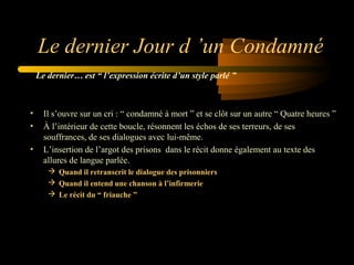 Le dernier Jour d ’un Condamné
Le dernier… est “ l’expression écrite d’un style parlé ”

•
•
•

Il s’ouvre sur un cri : “ condamné à mort ” et se clôt sur un autre “ Quatre heures ”
À l’intérieur de cette boucle, résonnent les échos de ses terreurs, de ses
souffrances, de ses dialogues avec lui-même.
L’insertion de l’argot des prisons dans le récit donne également au texte des
allures de langue parlée.
 Quand il retranscrit le dialogue des prisonniers
 Quand il entend une chanson à l’infirmerie
 Le récit du “ friauche ”

 
