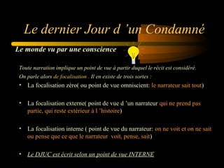 Le dernier Jour d ’un Condamné
Le monde vu par une conscience
Toute narration implique un point de vue à partir duquel le récit est considéré.
On parle alors de focalisation . Il en existe de trois sortes :

• La focalisation zéro( ou point de vue omniscient: le narrateur sait tout)
• La focalisation externe( point de vue d ’un narrateur qui ne prend pas
partie, qui reste extérieur à l ’histoire)
• La focalisation interne ( point de vue du narrateur: on ne voit et on ne sait
ou pense que ce que le narrateur voit, pense, sait)
• Le DJUC est écrit selon un point de vue INTERNE

 