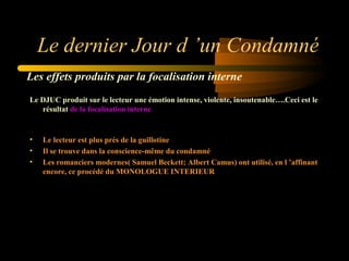 Le dernier Jour d ’un Condamné
Les effets produits par la focalisation interne
Le DJUC produit sur le lecteur une émotion intense, violente, insoutenable….Ceci est le
résultat de la focalisation interne

•
•
•

Le lecteur est plus près de la guillotine
Il se trouve dans la conscience-même du condamné
Les romanciers modernes( Samuel Beckett; Albert Camus) ont utilisé, en l ’affinant
encore, ce procédé du MONOLOGUE INTERIEUR

 