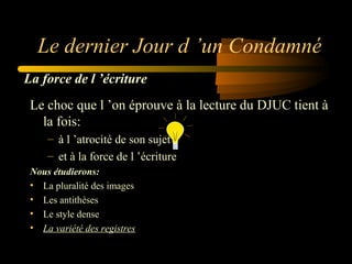 Le dernier Jour d ’un Condamné
La force de l ’écriture
Le choc que l ’on éprouve à la lecture du DJUC tient à
la fois:
– à l ’atrocité de son sujet
– et à la force de l ’écriture
Nous étudierons:
• La pluralité des images
• Les antithèses
• Le style dense
• La variété des registres

 