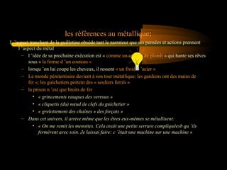 les références au métallique:
L ’aspect tranchant de la guillotine obsède tant le narrateur que ses pensées et actions prennent
l ’aspect du métal
– l ’idée de sa prochaine exécution est « comme un spectre de plomb » qui hante ses rêves
sous « la forme d ’un couteau »
– lorsqu ’on lui coupe les cheveux, il ressent « un froid d ’acier »
– Le monde pénitentiaire devient à son tour métallique: les gardiens ont des mains de
fer »; les guichetiers portent des « souliers ferrés »
– la prison n ’est que bruits de fer
• « grincements rauques des verrous »
• « cliquetis (du) nœud de clefs du guichetier »
• « grelottement des chaînes » des forçats »
– Dans cet univers, il arrive même que les êtres eux-mêmes se métallisent:
• « On me remit les menottes. Cela avait une petite serrure compliquéesb qu ’ils
fermèrent avec soin. Je laissai faire: c ’était une machine sur une machine »

 