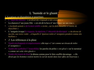 L ’humide et le gluant
1. La prison est dégradation et pourriture.
•
•
•
•

L ’argot des détenus: « on dirait des crapauds et des araignées »
La chanson d ’une jeune fille: « on eût dit la bave d ’une limace sur une rose »
« La fatale pensée » de la mort semble « écrite…sur la dalle mouillée et suante de
(la)cellule »
L ’araignée évoque le visqueux, la répulsion, l ’obscurité du désespoir: « Au-dessus de
ma tête, une noire voûte …à laquelle d ’épaisses toiles d ’araignées pendent comme des
haillons »

•

2. Les références à la pluie

•

Tantôt enveloppante et emprisonnante: elle raye « l ’air comme un réseau de toiles
d ’araignées »
Tantôt elle symbolise l ’insensibilité: les paroles du prêtre « ont glissé » sur le narrateur
« comme sur cette vitre glacée »
Tantôt elle transit de froid le détenu comme pour le faire souffrir davantage. « On
dirait que les hommes veulent mettre le ciel de moitié dans leur office de bourreau »

•
•

 