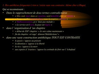 1. Des antithèses fréquentes ( rien n ’existe sans son contraire: thème cher à Hugo)
Qui se reconnaissent :

•

Dans le rapprochement de deux termes contradictoires
•
•
•
•

•

« Moi, seul, muet dans ce vacarme, seul immobile dans ce tumulte »
« Vous y cueillez une jolie fleur; vous la respirez; elle pue »
« Malheureusement, je n ’étais pas malade »
« Le service est lourd, la paye est légère »

dans l ’organisation d ’un chapitre
• « début du XXI° chapitre: « Je suis calme maintenant »
• fin du chapitre: »ô rage! démons!Malédictions! »

•

dans une vaste construction antithétique:TOUT EST CONTRASTE
•
•
•
•

le passé s ’oppose au présent
la détention s ’oppose à la liberté
la vie s ’oppose à la mort
aux espoirs d ’évasion s ’oppose la certitude de finir sur l ’échafaud

 
