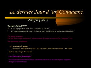 Le dernier Jour d ’un Condamné
Analyse globale
De quoi s ’agit-il?????
•
•

Il ne s’agit pas d’un récit, mais d’un débat de société.
Un réquisitoire contre la mort : V.Hugo se place décidément du côté des abolitionnistes 

Un temps tragique

Il s’agit d’un compte à rebours. L’amenuisement du temps est source d’un “ tragique ” à la 
fois permanent et croissant

.

Art et niveaux de langue
•      L’une des 1° expériences du XIX° siècle de mêler les niveaux de langue. ; VH donne 
droit de cité à l’argot des prisons

.

Une dimension fantastique
Les cauchemars et hallucinations du condamné confèrent au récit des aspects frappants, 
étranges et fantômatiques

 