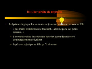 III Une variété de registres

• Le lyrisme élégiaque:les souvenirs de jeunesse, son entrevue avec sa fille
– « nos mains tremblent en se touchant….elle me parle des petits
oiseaux.. »
– Le contraste entre les souvenirs heureux et son destin colore
douloureusement ce lyrisme
– le père est rejeté par sa fille qu ’il aime tant

 