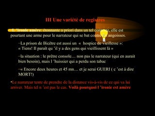 III Une variété de registres
•L ’ironie amère: étonnante a priori dans un tel contexte, elle est
pourtant une arme pour le narrateur qui se bat contre les angoisses.
–La prison de Bicêtre est aussi un « hospice de vieillesse »:
« Tiens! Il paraît qu ’il y a des gens qui vieillissent là »
–la situation : le prêtre console… non pas le narrateur (qui en aurait
bien besoin), mais l ’huissier qui a perdu son tabac
–« Encore deux heures et 45 mn… et je serai GUERI ( c ’est à dire
MORT!)
•Le narrateur tente de prendre de la distance vis-à-vis de ce qui va lui
arriver. Mais tel n ’est pas le cas. Voilà pourquoi l ’ironie est amère

 