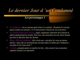 Le dernier Jour d ’un Condamné
Les personnages 1

•
•

•

•

Le condamné : on ne sait pas quel crime il a commis.  Pourtant il n’est pas 
perçu comme un monstre ; il vit atrocement l’attente de son exécution.
Les représentants de la société : juges, magistrats, directeur de la prison et 
prêtre représentent la société. Pour eux, une exécution est une chose banale 
qui doit se dérouler dans les formes
Marie : fille du condamné : elle a trois ans ; son père lui voue un amour 
absolu ; mais elle ne reconnaît pas son père dans ce barbu qui l’embrasse ; 
son père n’est-il pas mort ? 
La foule, compatissante et cruelle à la fois : elle assiste à une exécution 
capitale comme à un spectacle

 