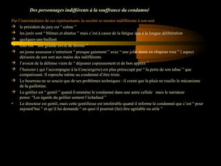 Des personnages indifférents à la souffrance du condamné
Par l’intermédiaire de ses représentants, la société se montre indifférente à son sort
 le président du jury est “ calme ”
 les jurés sont “ blêmes et abattus ” mais c’est à cause de la fatigue due à la longue délibération 
 quelques-uns baillent 
 tous ont “ une grande envie de dormir ”
 un jeune assesseur s’entretient “ presque gaiement ” avec “ une jolie dame en chapeau rose ” ( aspect 
dérisoire de son sort aux mains des indifférents
 l’avocat de la défense vient de “ déjeuner copieusement et de bon appétit ”
 l’huissier ( qui l’accompagne à la Conciergerie) est plus préoccupé par “ la perte de son tabac ” que 
compatissant. Il reproche même au condamné d’être triste.
 Le bourreau ne se soucie que de ses problèmes techniques : il craint que la pluie ne rouille le mécanisme 
de la guillotine.
 Le geôlier est “ gentil ” quand il emmène le condamné dans une autre cellule   mais le narrateur 
pense: "Les égards du geôlier sentent l’échafaud ”
•
Le directeur est gentil, mais cette gentillesse est intolérable quand il informe le condamné que c’est “ pour 
aujourd’hui ” et qu’il lui demande “ en quoi il pourrait (lui) être agréable ou utile ”

 