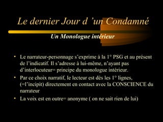 Le dernier Jour d ’un Condamné
Un Monologue intérieur
• Le narrateur-personnage s’exprime à la 1° PSG et au présent 
de l’indicatif. Il s’adresse à lui-même, n’ayant pas 
d’interlocuteur= principe du monologue intérieur. 
• Par ce choix narratif, le lecteur est dès les 1° lignes, 
(=l’incipit) directement en contact avec la CONSCIENCE du 
narrateur
• La voix est en outre= anonyme ( on ne sait rien de lui)

 