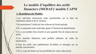 Le modèle d’équilibre des actifs
financiers (MEDAF)/ modèle CAPM
1- Hypothèses du Modèle:
1.Les individus choisissent entre portefeuilles sur la base du
rendement espéré et de la variance.
2.Ils maximisent l’utilité de leur richesse de fin de période.
3.Il y a unanimité entre individus quant à l’horizon de planification
4.Il y a un nombre fixe d’actifs et une quantité fixe de chacun de ces
actifs.
5.Les marchés financiers sont parfaits (absence de coûts de
transaction).
6.Tous les actifs sont parfaitement divisibles et transigés sur un
marché concurrentiel.
7.Il n’y a pas de limite sur les possibilités de vente à découvert.
 