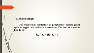 3- Prime de risque
C’est le rendement excédentaire du portefeuille de marché qui est
égale au rapport du rendement excédentaire d’un actif et le facteur
bêta du titre
RM – rF = (Ri- rF)/ β
 
