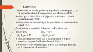 Exercice 2:
On considère un marché parfait sur lequel trois titres risqués I, J et
K sont cotés, et dont les proportions sont identiques (1/3).
Sachant que E (Ri) = 21% et E (Rj) = 9% et E(Rk) = 12% et la
prime de risque = 0,08
1- Déterminer les caractéristique du portefeuille du marché sachant
que rf = 6%
2- a-Calculer la sensibilité β des titre I et K sachant que
σ(Ri)= 25% σ(RK)= 15%
ρ(Ri, RM)= 0,75 ρ(Rk, RM)= 0,5
b- dans quelles proportions faut-il investir dans I et K pour
constituer un portefeuille dont la sensibilité = 1
c- Calculer le risque systématique et non- systématique des titres I
et K et commenter les résultats
 