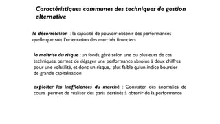 Caractéristiques communes des techniques de gestion
alternative
la décorrélation : la capacité de pouvoir obtenir des performances
quelle que soit l’orientation des marchés financiers
la maîtrise du risque : un fonds, géré selon une ou plusieurs de ces
techniques, permet de dégager une performance absolue à deux chiffres
pour une volatilité, et donc un risque, plus faible qu’un indice boursier
de grande capitalisation
exploiter les inefficiences du marché : Constater des anomalies de
cours permet de réaliser des paris destinés à obtenir de la performance
 