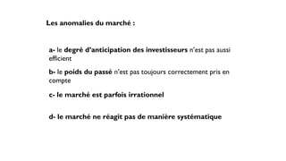 Les anomalies du marché :
a- le degré d’anticipation des investisseurs n’est pas aussi
efficient
b- le poids du passé n’est pas toujours correctement pris en
compte
c- le marché est parfois irrationnel
d- le marché ne réagit pas de manière systématique
 