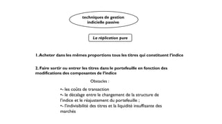La réplication pure
1.Acheter dans les mêmes proportions tous les titres qui constituent l’indice
2. Faire sortir ou entrer les titres dans le portefeuille en fonction des
modifications des composantes de l’indice
Obstacles :
•- les coûts de transaction
•- le décalage entre le changement de la structure de
l’indice et le réajustement du portefeuille ;
•- l’indivisibilité des titres et la liquidité insuffisante des
marchés
techniques de gestion
indicielle passive
 