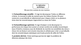La réplication
synthétique
Elle peut être conduite de trois manières
1. l’échantillonnage stratifié : Il s’agit de décomposer l’indice en différents
critères : la monnaie, la taille, les secteurs pour les indices d’action. On peut
construire un portefeuille en sélectionnant pour chaque critère un ou plusieurs
titres dont les caractéristiques s’approchent au mieux de l’indice
2. l’échantillonnage optimisé.: Il s’agit d’analyser et de décomposer la
performance de chaque titre suivant un certain nombre de variables économiques
(taux d’intérêt, croissance, taux de dividende du marché). Les sensibilités des titres à
chacun de ces facteurs sont ensuite mesurées et utilisées pour créer un portefeuille
dont les caractéristiques statistiques sont le plus proche de celles de l’indice.
3. produits dérivés : Cette technique permet de régler le problème de
détention physique des titres
 