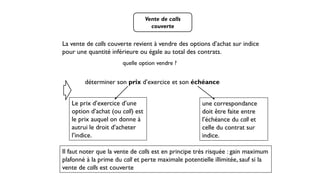 Vente de calls
couverte
La vente de calls couverte revient à vendre des options d’achat sur indice
pour une quantité inférieure ou égale au total des contrats.
quelle option vendre ?
déterminer son prix d’exercice et son échéance
Le prix d’exercice d’une
option d’achat (ou call) est
le prix auquel on donne à
autrui le droit d’acheter
l’indice.
une correspondance
doit être faite entre
l’échéance du call et
celle du contrat sur
indice.
Il faut noter que la vente de calls est en principe très risquée : gain maximum
plafonné à la prime du call et perte maximale potentielle illimitée, sauf si la
vente de calls est couverte
 