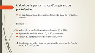  En cas d’apport ou de retrait de fonds : Le taux de rentabilité
interne
Exemple :
 Valeur du portefeuille en début d’année :V0 = 100 ;
 Apport de fonds le jour t : Ct = 50, t = 6 mois ;
 Valeur du portefeuille en fin d’année :Vi = 60.
 Le changement de valeur du portefeuille au cours de l’année
estV1 + Ct –V0 = 10
Calcul de la performance d’un gérant de
portefeuille
 