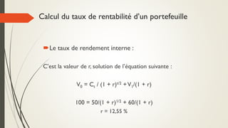 Calcul du taux de rentabilité d’un portefeuille
Le taux de rendement interne :
C’est la valeur de r, solution de l’équation suivante :
V0 = Ct / (1 + r)t/2 +V1/(1 + r)
100 = 50/(1 + r)1/2 + 60/(1 + r)
r = 12,55 %
 