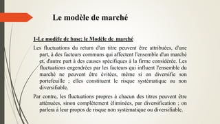Le modèle de marché
1-Le modèle de base: le Modèle de marché
Les fluctuations du return d'un titre peuvent être attribuées, d'une
part, à des facteurs communs qui affectent l'ensemble d'un marché
et, d'autre part à des causes spécifiques à la firme considérée. Les
fluctuations engendrées par les facteurs qui influent l'ensemble du
marché ne peuvent être évitées, même si on diversifie son
portefeuille ; elles constituent le risque systématique ou non
diversifiable.
Par contre, les fluctuations propres à chacun des titres peuvent être
atténuées, sinon complètement éliminées, par diversification ; on
parlera à leur propos de risque non systématique ou diversifiable.
 