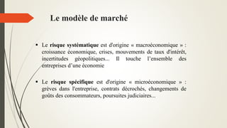  Le risque systématique est d'origine « macroéconomique » :
croissance économique, crises, mouvements de taux d'intérêt,
incertitudes géopolitiques... Il touche l’ensemble des
entreprises d’une économie
 Le risque spécifique est d'origine « microéconomique » :
grèves dans l'entreprise, contrats décrochés, changements de
goûts des consommateurs, poursuites judiciaires...
Le modèle de marché
 