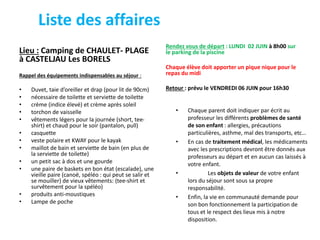 Liste des affaires
Lieu : Camping de CHAULET- PLAGE
à CASTELJAU Les BORELS
Rappel des équipements indispensables au séjour :
• Duvet, taie d’oreiller et drap (pour lit de 90cm)
• nécessaire de toilette et serviette de toilette
• crème (indice élevé) et crème après soleil
• torchon de vaisselle
• vêtements légers pour la journée (short, tee-
shirt) et chaud pour le soir (pantalon, pull)
• casquette
• veste polaire et KWAY pour le kayak
• maillot de bain et serviette de bain (en plus de
la serviette de toilette)
• un petit sac à dos et une gourde
• une paire de baskets en bon état (escalade), une
vieille paire (canoë, spéléo : qui peut se salir et
se mouiller) de vieux vêtements: (tee-shirt et
survêtement pour la spéléo)
• produits anti-moustiques
• Lampe de poche
Rendez vous de départ : LUNDI 02 JUIN à 8h00 sur
le parking de la piscine
Chaque élève doit apporter un pique nique pour le
repas du midi
Retour : prévu le VENDREDI 06 JUIN pour 16h30
• Chaque parent doit indiquer par écrit au
professeur les différents problèmes de santé
de son enfant : allergies, précautions
particulières, asthme, mal des transports, etc…
• En cas de traitement médical, les médicaments
avec les prescriptions devront être donnés aux
professeurs au départ et en aucun cas laissés à
votre enfant.
• Les objets de valeur de votre enfant
lors du séjour sont sous sa propre
responsabilité.
• Enfin, la vie en communauté demande pour
son bon fonctionnement la participation de
tous et le respect des lieux mis à notre
disposition.
 