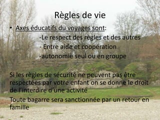 Règles de vie
• Axes éducatifs du voyages sont:
-Le respect des règles et des autres
- Entre aide et coopération
-autonomie seul ou en groupe
Si les règles de sécurité ne peuvent pas être
respectées par votre enfant on se donne le droit
de l’interdire d’une activité
Toute bagarre sera sanctionnée par un retour en
famille
 