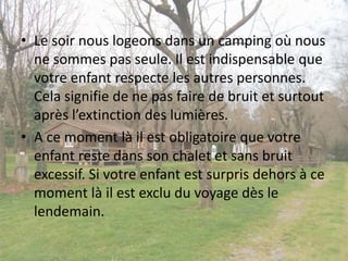 • Le soir nous logeons dans un camping où nous
ne sommes pas seule. Il est indispensable que
votre enfant respecte les autres personnes.
Cela signifie de ne pas faire de bruit et surtout
après l’extinction des lumières.
• A ce moment là il est obligatoire que votre
enfant reste dans son chalet et sans bruit
excessif. Si votre enfant est surpris dehors à ce
moment là il est exclu du voyage dès le
lendemain.
 