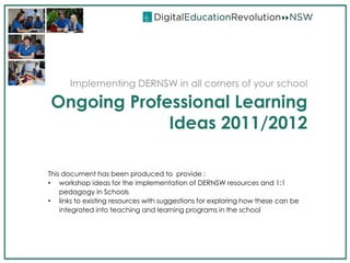 Implementing DERNSW in all corners of your school

Ongoing Professional Learning
             Ideas 2011/2012

This document has been produced to provide :
• workshop ideas for the implementation of DERNSW resources and 1:1
    pedagogy in Schools
• links to existing resources with suggestions for exploring how these can be
    integrated into teaching and learning programs in the school
 