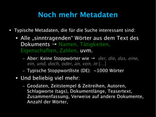 Noch mehr Metadaten
●   Typische Metadaten, die für die Suche interessant sind:
    ●   Alle „sinntragenden“ Wörter aus dem Text des
        Dokuments → Namen, Tätigkeiten,
        Eigenschaften, Zahlen, uvm.
        –   Aber: Keine Stoppwörter wie → der, die, das, eine,
            ein, und, doch, oder, an, von, in […]
        –   Typische Stoppwortliste (DE): ~1000 Wörter
    ●   Und beliebig viel mehr:
        –   Geodaten, Zeitstempel & Zeitreihen, Autoren,
            Schlagworte (tags), Dokumentlänge, Teasertext,
            Zusammenfassung, Verweise auf andere Dokumente,
            Anzahl der Wörter,
 