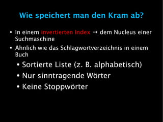 Wie speichert man den Kram ab?

●   In einem invertierten Index → dem Nucleus einer
    Suchmaschine
●   Ähnlich wie das Schlagwortverzeichnis in einem
    Buch
    ●   Sortierte Liste (z. B. alphabetisch)
    ●   Nur sinntragende Wörter
    ●   Keine Stoppwörter
 