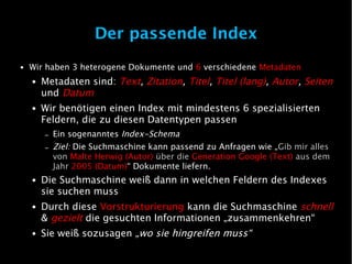 Der passende Index
●   Wir haben 3 heterogene Dokumente und 6 verschiedene Metadaten
    ●   Metadaten sind: Text, Zitation, Titel, Titel (lang), Autor, Seiten
        und Datum
    ●   Wir benötigen einen Index mit mindestens 6 spezialisierten
        Feldern, die zu diesen Datentypen passen
        –   Ein sogenanntes Index-Schema
        –   Ziel: Die Suchmaschine kann passend zu Anfragen wie „Gib mir alles
            von Malte Herwig (Autor) über die Generation Google (Text) aus dem
            Jahr 2005 (Datum)“ Dokumente liefern.
    ●   Die Suchmaschine weiß dann in welchen Feldern des Indexes
        sie suchen muss
    ●   Durch diese Vorstrukturierung kann die Suchmaschine schnell
        & gezielt die gesuchten Informationen „zusammenkehren“
    ●   Sie weiß sozusagen „wo sie hingreifen muss“
 
