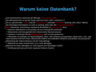 Warum keine Datenbank?
●
    Eine Suchmaschine macht bei der Abfrage keine „teuren“ JOINs
●
    Die Abfragesprache ist auf die Suche optimiert (kein „LIKE <suchterm>“)
●
    Die zu speichernden Daten sind oft unstrukturiert und/oder lückenhaft (bedingt viele „NULL“-Werte)
●
    Die Schreibgeschwindigkeit ist nicht so wichtig, dafür aber die Lesegeschwindigkeit
●
    ACID (Atomicity, Consistency, Isolation & Durability) ist nicht wichtig, denn:
    → Atomare Operationen sind unnötig, da nur Lesezugrife stattfinden
    → Dokumente sind naturgemäß eher inkonsistente Datenstrukturen
    → Isolation (=locking) killt die Performance !! und ist nicht gewünscht
    → Aktualität ist wichtiger als Dauerhaftigkeit, denn: Alte Verweise verschwinden (dead links z. B.), und
    neue Verweise kommen hinzu. Dokumente ändern sich außerdem inhaltlich und werden neu prozessiert
●
    Zweiteilung der Indexerstellung und der Indexabfrage
    → Während ein Index erstellt wird, ist er nicht abfragbar
●
    Während ein Index abfragbar ist, wird separat sein Nachfolger erstellt
    → Häufig passiert das auf einem separaten Indexer-System
 